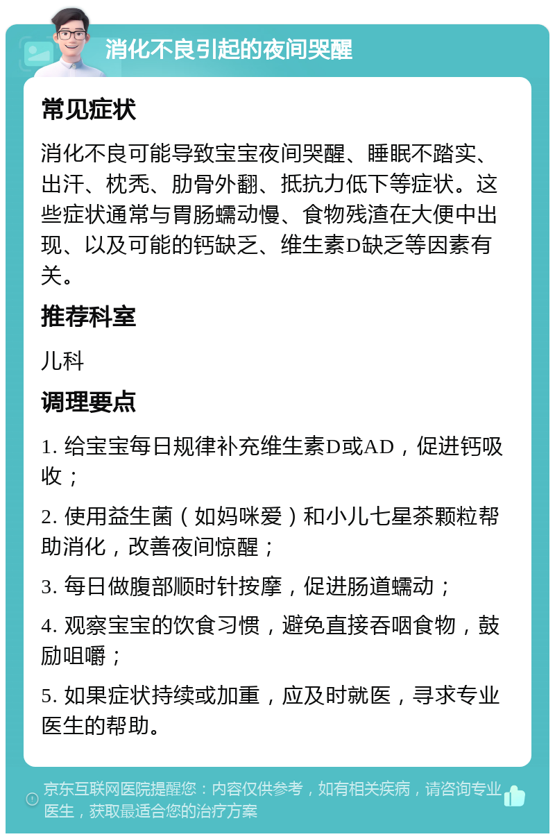 消化不良引起的夜间哭醒 常见症状 消化不良可能导致宝宝夜间哭醒、睡眠不踏实、出汗、枕秃、肋骨外翻、抵抗力低下等症状。这些症状通常与胃肠蠕动慢、食物残渣在大便中出现、以及可能的钙缺乏、维生素D缺乏等因素有关。 推荐科室 儿科 调理要点 1. 给宝宝每日规律补充维生素D或AD，促进钙吸收； 2. 使用益生菌（如妈咪爱）和小儿七星茶颗粒帮助消化，改善夜间惊醒； 3. 每日做腹部顺时针按摩，促进肠道蠕动； 4. 观察宝宝的饮食习惯，避免直接吞咽食物，鼓励咀嚼； 5. 如果症状持续或加重，应及时就医，寻求专业医生的帮助。