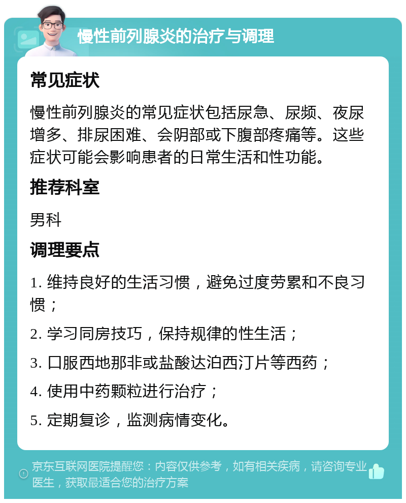 慢性前列腺炎的治疗与调理 常见症状 慢性前列腺炎的常见症状包括尿急、尿频、夜尿增多、排尿困难、会阴部或下腹部疼痛等。这些症状可能会影响患者的日常生活和性功能。 推荐科室 男科 调理要点 1. 维持良好的生活习惯，避免过度劳累和不良习惯； 2. 学习同房技巧，保持规律的性生活； 3. 口服西地那非或盐酸达泊西汀片等西药； 4. 使用中药颗粒进行治疗； 5. 定期复诊，监测病情变化。