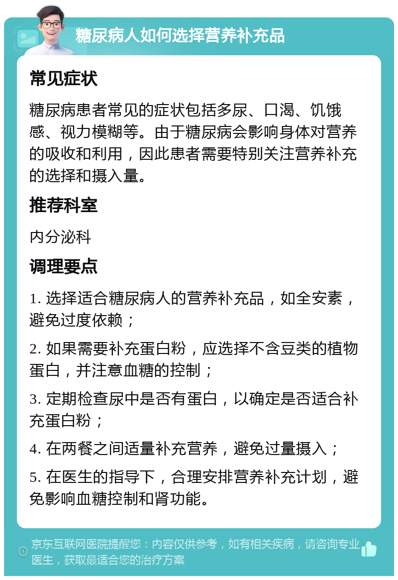 糖尿病人如何选择营养补充品 常见症状 糖尿病患者常见的症状包括多尿、口渴、饥饿感、视力模糊等。由于糖尿病会影响身体对营养的吸收和利用，因此患者需要特别关注营养补充的选择和摄入量。 推荐科室 内分泌科 调理要点 1. 选择适合糖尿病人的营养补充品，如全安素，避免过度依赖； 2. 如果需要补充蛋白粉，应选择不含豆类的植物蛋白，并注意血糖的控制； 3. 定期检查尿中是否有蛋白，以确定是否适合补充蛋白粉； 4. 在两餐之间适量补充营养，避免过量摄入； 5. 在医生的指导下，合理安排营养补充计划，避免影响血糖控制和肾功能。