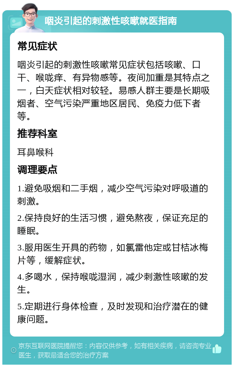 咽炎引起的刺激性咳嗽就医指南 常见症状 咽炎引起的刺激性咳嗽常见症状包括咳嗽、口干、喉咙痒、有异物感等。夜间加重是其特点之一，白天症状相对较轻。易感人群主要是长期吸烟者、空气污染严重地区居民、免疫力低下者等。 推荐科室 耳鼻喉科 调理要点 1.避免吸烟和二手烟，减少空气污染对呼吸道的刺激。 2.保持良好的生活习惯，避免熬夜，保证充足的睡眠。 3.服用医生开具的药物，如氯雷他定或甘桔冰梅片等，缓解症状。 4.多喝水，保持喉咙湿润，减少刺激性咳嗽的发生。 5.定期进行身体检查，及时发现和治疗潜在的健康问题。