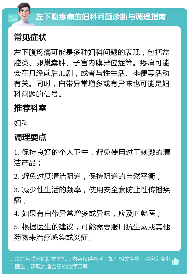 左下腹疼痛的妇科问题诊断与调理指南 常见症状 左下腹疼痛可能是多种妇科问题的表现，包括盆腔炎、卵巢囊肿、子宫内膜异位症等。疼痛可能会在月经前后加剧，或者与性生活、排便等活动有关。同时，白带异常增多或有异味也可能是妇科问题的信号。 推荐科室 妇科 调理要点 1. 保持良好的个人卫生，避免使用过于刺激的清洁产品； 2. 避免过度清洁阴道，保持阴道的自然平衡； 3. 减少性生活的频率，使用安全套防止性传播疾病； 4. 如果有白带异常增多或异味，应及时就医； 5. 根据医生的建议，可能需要服用抗生素或其他药物来治疗感染或炎症。