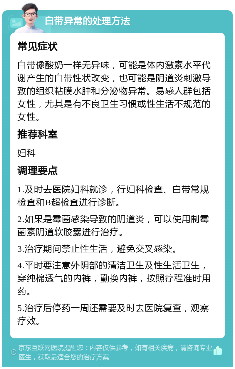 白带异常的处理方法 常见症状 白带像酸奶一样无异味，可能是体内激素水平代谢产生的白带性状改变，也可能是阴道炎刺激导致的组织粘膜水肿和分泌物异常。易感人群包括女性，尤其是有不良卫生习惯或性生活不规范的女性。 推荐科室 妇科 调理要点 1.及时去医院妇科就诊，行妇科检查、白带常规检查和B超检查进行诊断。 2.如果是霉菌感染导致的阴道炎，可以使用制霉菌素阴道软胶囊进行治疗。 3.治疗期间禁止性生活，避免交叉感染。 4.平时要注意外阴部的清洁卫生及性生活卫生，穿纯棉透气的内裤，勤换内裤，按照疗程准时用药。 5.治疗后停药一周还需要及时去医院复查，观察疗效。