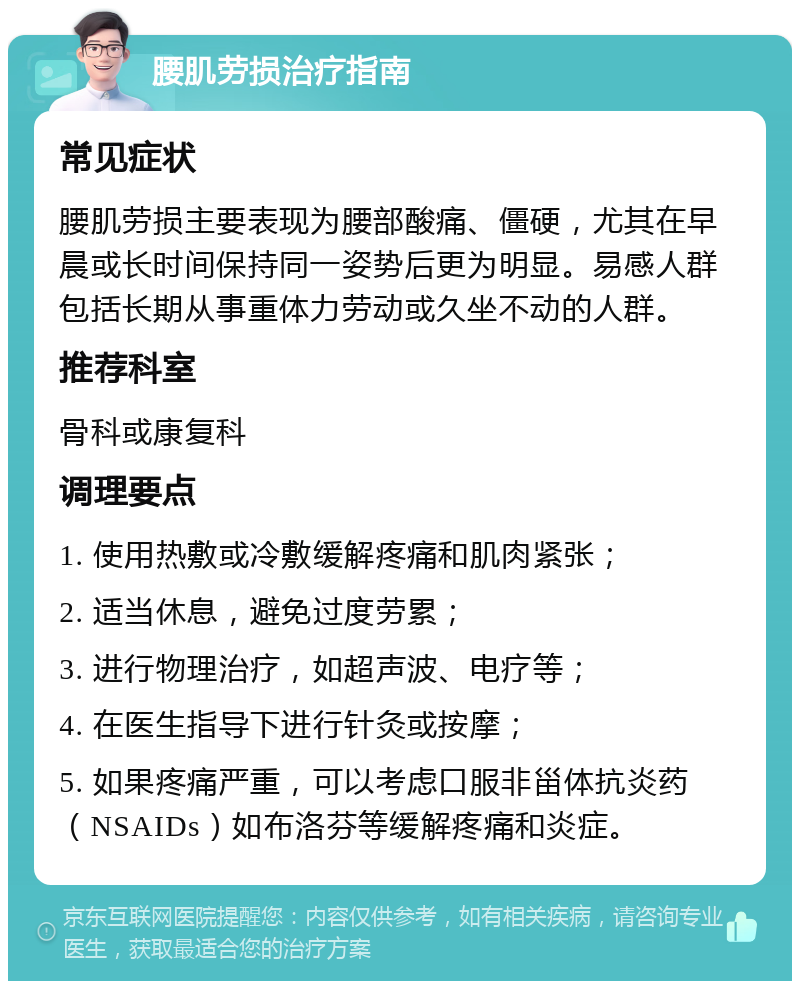 腰肌劳损治疗指南 常见症状 腰肌劳损主要表现为腰部酸痛、僵硬，尤其在早晨或长时间保持同一姿势后更为明显。易感人群包括长期从事重体力劳动或久坐不动的人群。 推荐科室 骨科或康复科 调理要点 1. 使用热敷或冷敷缓解疼痛和肌肉紧张； 2. 适当休息，避免过度劳累； 3. 进行物理治疗，如超声波、电疗等； 4. 在医生指导下进行针灸或按摩； 5. 如果疼痛严重，可以考虑口服非甾体抗炎药（NSAIDs）如布洛芬等缓解疼痛和炎症。