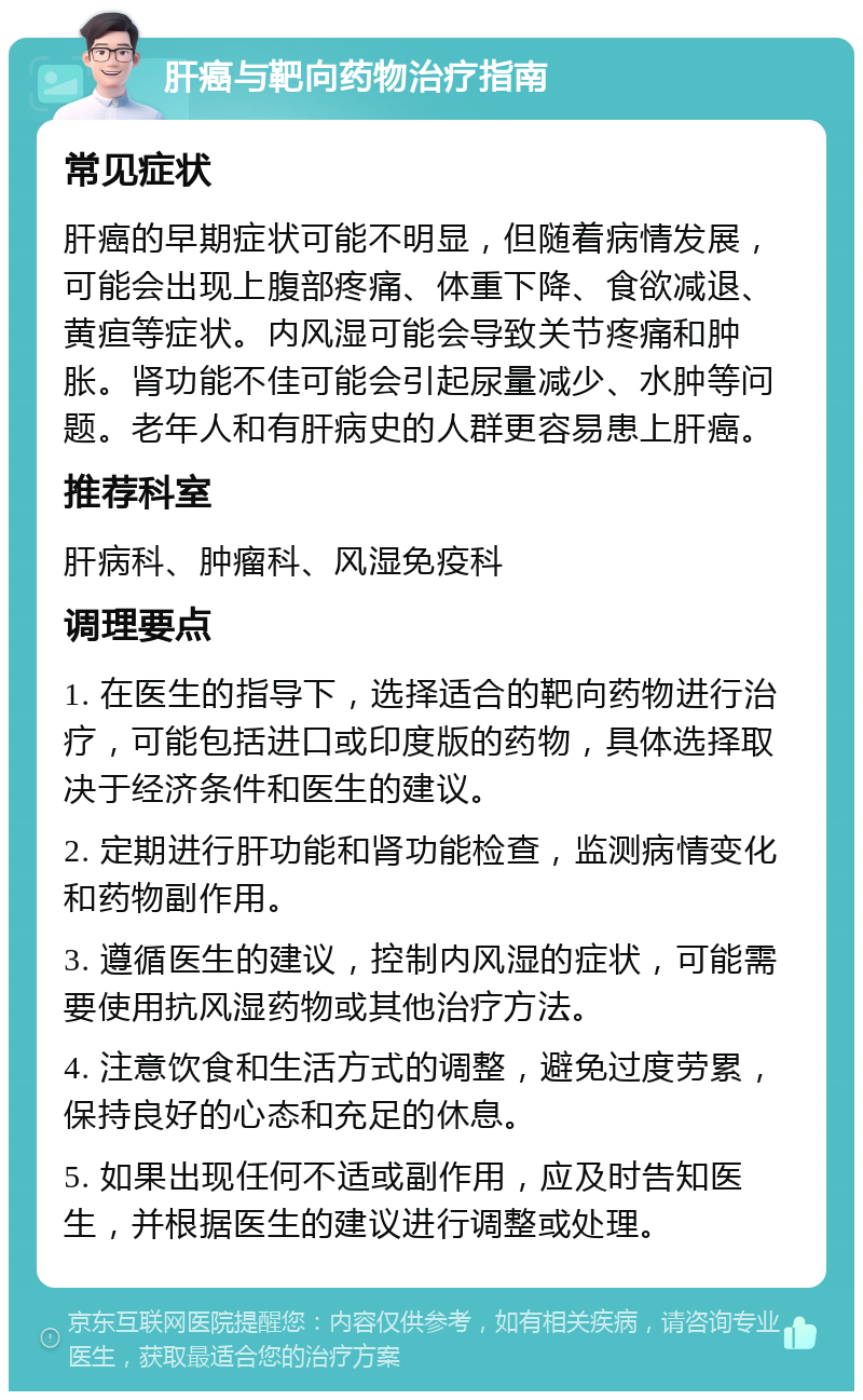 肝癌与靶向药物治疗指南 常见症状 肝癌的早期症状可能不明显，但随着病情发展，可能会出现上腹部疼痛、体重下降、食欲减退、黄疸等症状。内风湿可能会导致关节疼痛和肿胀。肾功能不佳可能会引起尿量减少、水肿等问题。老年人和有肝病史的人群更容易患上肝癌。 推荐科室 肝病科、肿瘤科、风湿免疫科 调理要点 1. 在医生的指导下，选择适合的靶向药物进行治疗，可能包括进口或印度版的药物，具体选择取决于经济条件和医生的建议。 2. 定期进行肝功能和肾功能检查，监测病情变化和药物副作用。 3. 遵循医生的建议，控制内风湿的症状，可能需要使用抗风湿药物或其他治疗方法。 4. 注意饮食和生活方式的调整，避免过度劳累，保持良好的心态和充足的休息。 5. 如果出现任何不适或副作用，应及时告知医生，并根据医生的建议进行调整或处理。