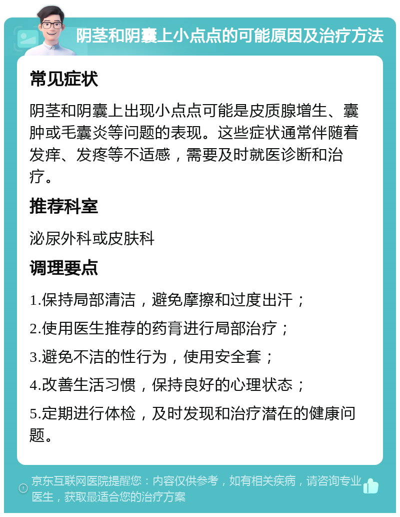 阴茎和阴囊上小点点的可能原因及治疗方法 常见症状 阴茎和阴囊上出现小点点可能是皮质腺增生、囊肿或毛囊炎等问题的表现。这些症状通常伴随着发痒、发疼等不适感，需要及时就医诊断和治疗。 推荐科室 泌尿外科或皮肤科 调理要点 1.保持局部清洁，避免摩擦和过度出汗； 2.使用医生推荐的药膏进行局部治疗； 3.避免不洁的性行为，使用安全套； 4.改善生活习惯，保持良好的心理状态； 5.定期进行体检，及时发现和治疗潜在的健康问题。