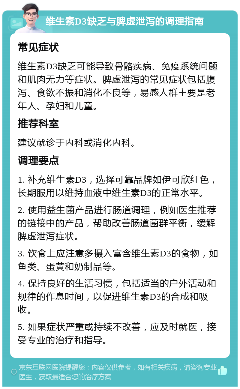 维生素D3缺乏与脾虚泄泻的调理指南 常见症状 维生素D3缺乏可能导致骨骼疾病、免疫系统问题和肌肉无力等症状。脾虚泄泻的常见症状包括腹泻、食欲不振和消化不良等，易感人群主要是老年人、孕妇和儿童。 推荐科室 建议就诊于内科或消化内科。 调理要点 1. 补充维生素D3，选择可靠品牌如伊可欣红色，长期服用以维持血液中维生素D3的正常水平。 2. 使用益生菌产品进行肠道调理，例如医生推荐的链接中的产品，帮助改善肠道菌群平衡，缓解脾虚泄泻症状。 3. 饮食上应注意多摄入富含维生素D3的食物，如鱼类、蛋黄和奶制品等。 4. 保持良好的生活习惯，包括适当的户外活动和规律的作息时间，以促进维生素D3的合成和吸收。 5. 如果症状严重或持续不改善，应及时就医，接受专业的治疗和指导。