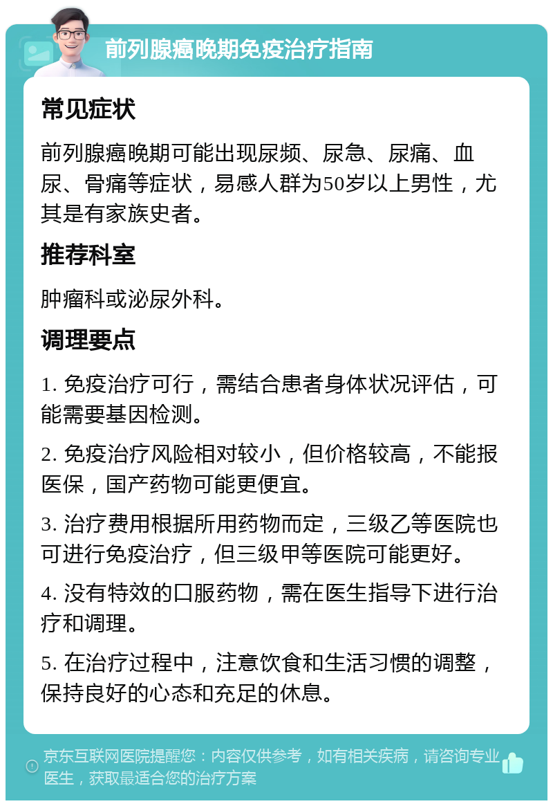 前列腺癌晚期免疫治疗指南 常见症状 前列腺癌晚期可能出现尿频、尿急、尿痛、血尿、骨痛等症状，易感人群为50岁以上男性，尤其是有家族史者。 推荐科室 肿瘤科或泌尿外科。 调理要点 1. 免疫治疗可行，需结合患者身体状况评估，可能需要基因检测。 2. 免疫治疗风险相对较小，但价格较高，不能报医保，国产药物可能更便宜。 3. 治疗费用根据所用药物而定，三级乙等医院也可进行免疫治疗，但三级甲等医院可能更好。 4. 没有特效的口服药物，需在医生指导下进行治疗和调理。 5. 在治疗过程中，注意饮食和生活习惯的调整，保持良好的心态和充足的休息。