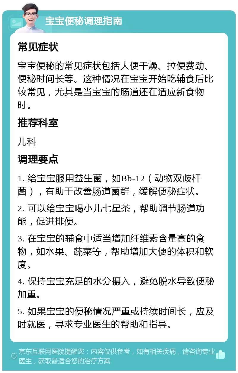 宝宝便秘调理指南 常见症状 宝宝便秘的常见症状包括大便干燥、拉便费劲、便秘时间长等。这种情况在宝宝开始吃辅食后比较常见，尤其是当宝宝的肠道还在适应新食物时。 推荐科室 儿科 调理要点 1. 给宝宝服用益生菌，如Bb-12（动物双歧杆菌），有助于改善肠道菌群，缓解便秘症状。 2. 可以给宝宝喝小儿七星茶，帮助调节肠道功能，促进排便。 3. 在宝宝的辅食中适当增加纤维素含量高的食物，如水果、蔬菜等，帮助增加大便的体积和软度。 4. 保持宝宝充足的水分摄入，避免脱水导致便秘加重。 5. 如果宝宝的便秘情况严重或持续时间长，应及时就医，寻求专业医生的帮助和指导。