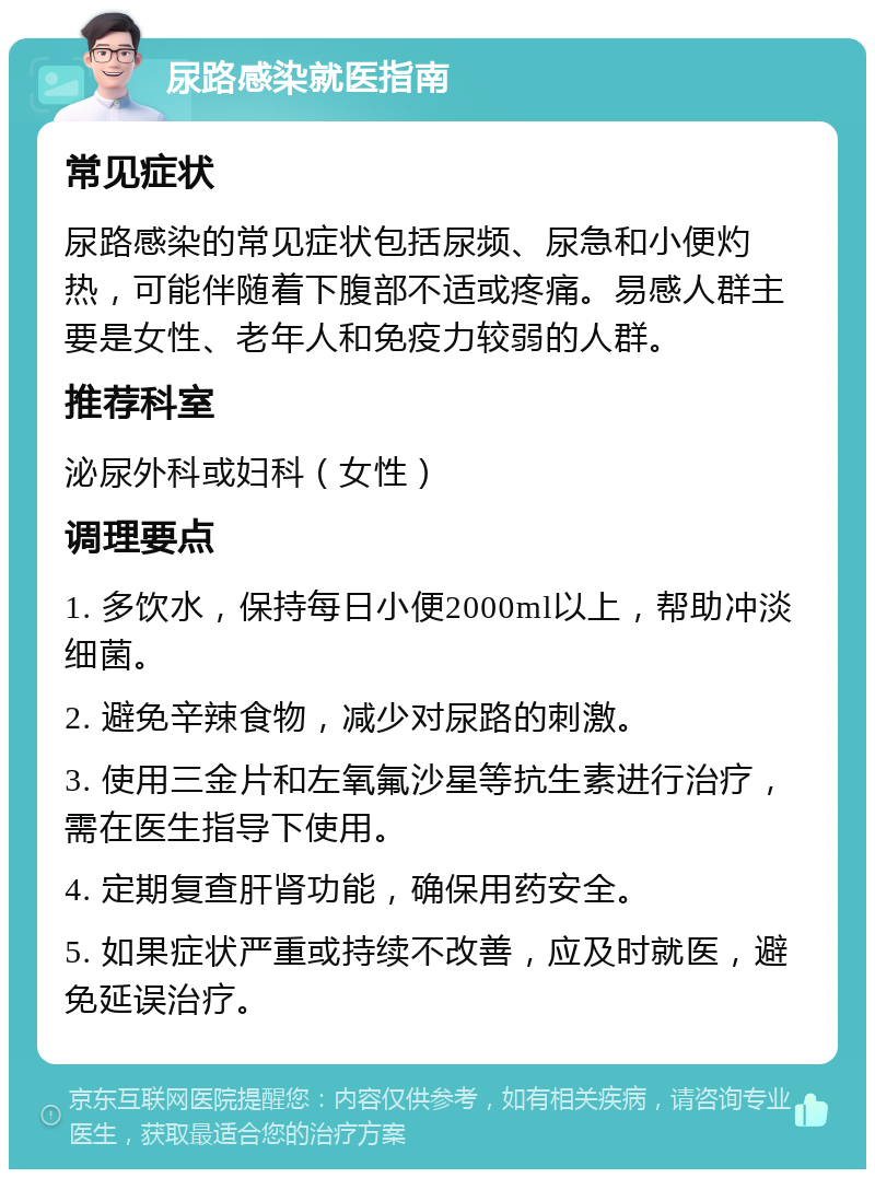 尿路感染就医指南 常见症状 尿路感染的常见症状包括尿频、尿急和小便灼热，可能伴随着下腹部不适或疼痛。易感人群主要是女性、老年人和免疫力较弱的人群。 推荐科室 泌尿外科或妇科（女性） 调理要点 1. 多饮水，保持每日小便2000ml以上，帮助冲淡细菌。 2. 避免辛辣食物，减少对尿路的刺激。 3. 使用三金片和左氧氟沙星等抗生素进行治疗，需在医生指导下使用。 4. 定期复查肝肾功能，确保用药安全。 5. 如果症状严重或持续不改善，应及时就医，避免延误治疗。