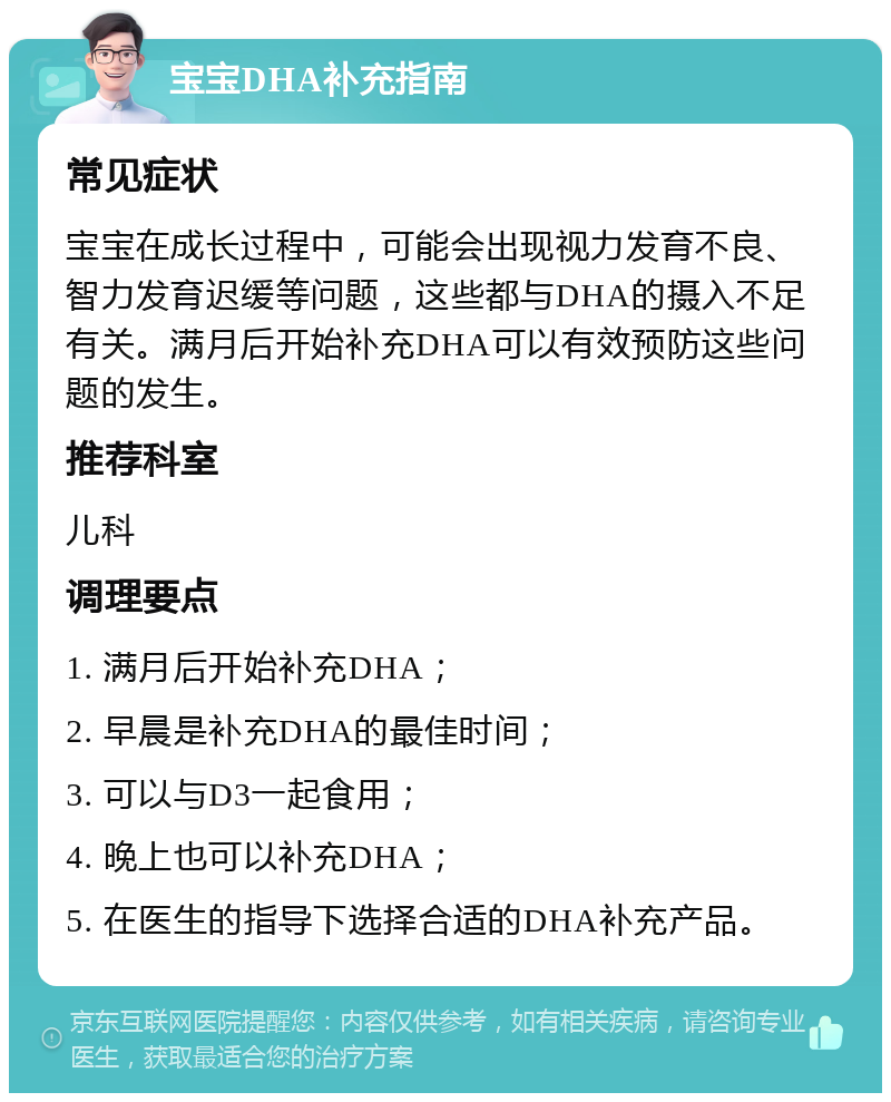 宝宝DHA补充指南 常见症状 宝宝在成长过程中，可能会出现视力发育不良、智力发育迟缓等问题，这些都与DHA的摄入不足有关。满月后开始补充DHA可以有效预防这些问题的发生。 推荐科室 儿科 调理要点 1. 满月后开始补充DHA； 2. 早晨是补充DHA的最佳时间； 3. 可以与D3一起食用； 4. 晚上也可以补充DHA； 5. 在医生的指导下选择合适的DHA补充产品。