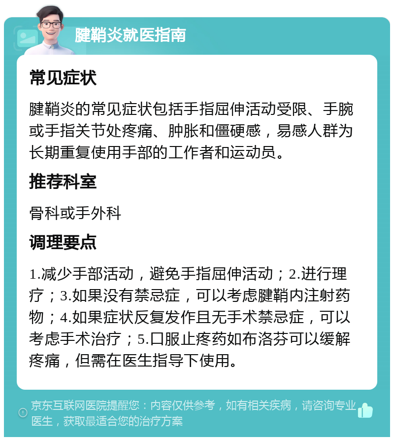 腱鞘炎就医指南 常见症状 腱鞘炎的常见症状包括手指屈伸活动受限、手腕或手指关节处疼痛、肿胀和僵硬感，易感人群为长期重复使用手部的工作者和运动员。 推荐科室 骨科或手外科 调理要点 1.减少手部活动，避免手指屈伸活动；2.进行理疗；3.如果没有禁忌症，可以考虑腱鞘内注射药物；4.如果症状反复发作且无手术禁忌症，可以考虑手术治疗；5.口服止疼药如布洛芬可以缓解疼痛，但需在医生指导下使用。