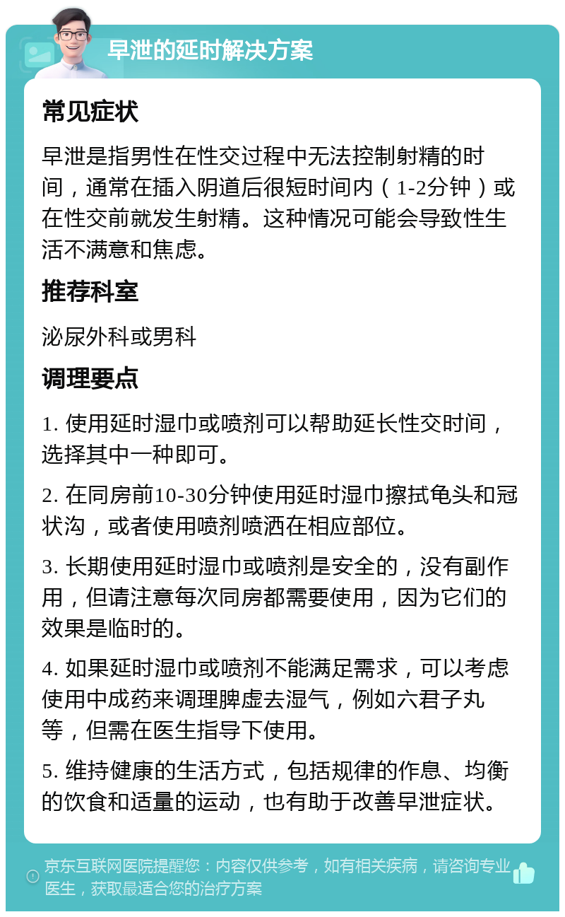 早泄的延时解决方案 常见症状 早泄是指男性在性交过程中无法控制射精的时间，通常在插入阴道后很短时间内（1-2分钟）或在性交前就发生射精。这种情况可能会导致性生活不满意和焦虑。 推荐科室 泌尿外科或男科 调理要点 1. 使用延时湿巾或喷剂可以帮助延长性交时间，选择其中一种即可。 2. 在同房前10-30分钟使用延时湿巾擦拭龟头和冠状沟，或者使用喷剂喷洒在相应部位。 3. 长期使用延时湿巾或喷剂是安全的，没有副作用，但请注意每次同房都需要使用，因为它们的效果是临时的。 4. 如果延时湿巾或喷剂不能满足需求，可以考虑使用中成药来调理脾虚去湿气，例如六君子丸等，但需在医生指导下使用。 5. 维持健康的生活方式，包括规律的作息、均衡的饮食和适量的运动，也有助于改善早泄症状。