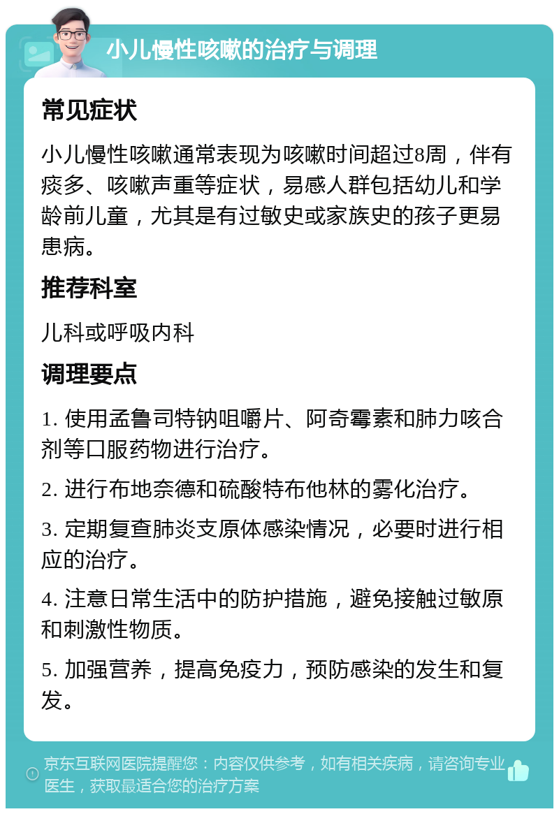 小儿慢性咳嗽的治疗与调理 常见症状 小儿慢性咳嗽通常表现为咳嗽时间超过8周，伴有痰多、咳嗽声重等症状，易感人群包括幼儿和学龄前儿童，尤其是有过敏史或家族史的孩子更易患病。 推荐科室 儿科或呼吸内科 调理要点 1. 使用孟鲁司特钠咀嚼片、阿奇霉素和肺力咳合剂等口服药物进行治疗。 2. 进行布地奈德和硫酸特布他林的雾化治疗。 3. 定期复查肺炎支原体感染情况，必要时进行相应的治疗。 4. 注意日常生活中的防护措施，避免接触过敏原和刺激性物质。 5. 加强营养，提高免疫力，预防感染的发生和复发。