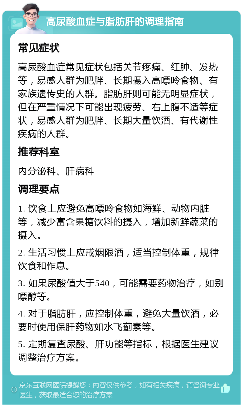 高尿酸血症与脂肪肝的调理指南 常见症状 高尿酸血症常见症状包括关节疼痛、红肿、发热等，易感人群为肥胖、长期摄入高嘌呤食物、有家族遗传史的人群。脂肪肝则可能无明显症状，但在严重情况下可能出现疲劳、右上腹不适等症状，易感人群为肥胖、长期大量饮酒、有代谢性疾病的人群。 推荐科室 内分泌科、肝病科 调理要点 1. 饮食上应避免高嘌呤食物如海鲜、动物内脏等，减少富含果糖饮料的摄入，增加新鲜蔬菜的摄入。 2. 生活习惯上应戒烟限酒，适当控制体重，规律饮食和作息。 3. 如果尿酸值大于540，可能需要药物治疗，如别嘌醇等。 4. 对于脂肪肝，应控制体重，避免大量饮酒，必要时使用保肝药物如水飞蓟素等。 5. 定期复查尿酸、肝功能等指标，根据医生建议调整治疗方案。