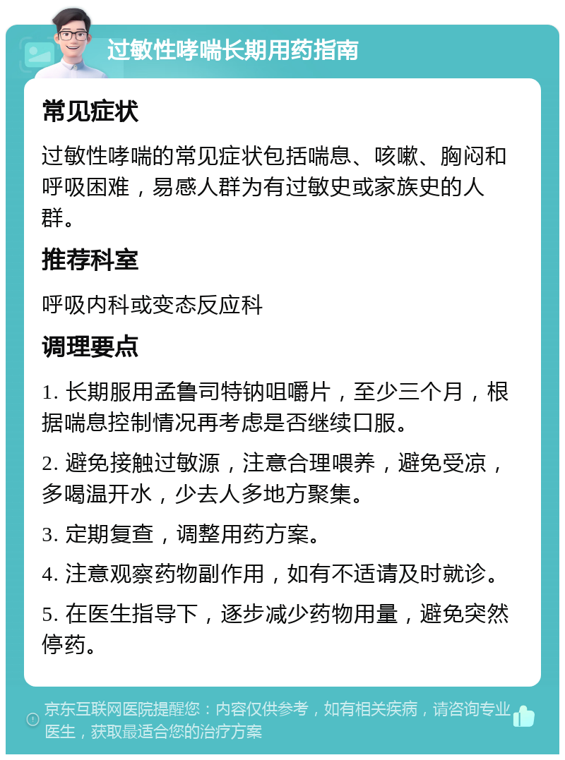 过敏性哮喘长期用药指南 常见症状 过敏性哮喘的常见症状包括喘息、咳嗽、胸闷和呼吸困难，易感人群为有过敏史或家族史的人群。 推荐科室 呼吸内科或变态反应科 调理要点 1. 长期服用孟鲁司特钠咀嚼片，至少三个月，根据喘息控制情况再考虑是否继续口服。 2. 避免接触过敏源，注意合理喂养，避免受凉，多喝温开水，少去人多地方聚集。 3. 定期复查，调整用药方案。 4. 注意观察药物副作用，如有不适请及时就诊。 5. 在医生指导下，逐步减少药物用量，避免突然停药。