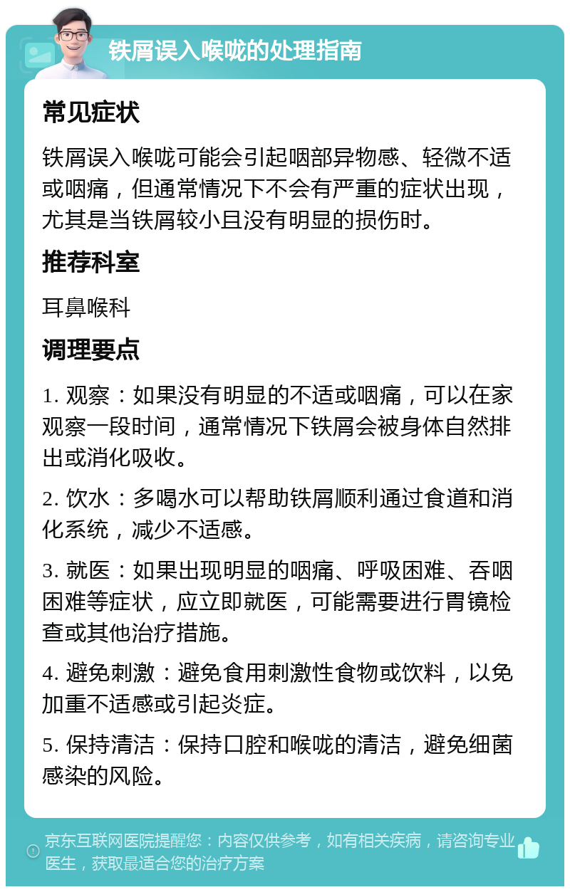 铁屑误入喉咙的处理指南 常见症状 铁屑误入喉咙可能会引起咽部异物感、轻微不适或咽痛，但通常情况下不会有严重的症状出现，尤其是当铁屑较小且没有明显的损伤时。 推荐科室 耳鼻喉科 调理要点 1. 观察：如果没有明显的不适或咽痛，可以在家观察一段时间，通常情况下铁屑会被身体自然排出或消化吸收。 2. 饮水：多喝水可以帮助铁屑顺利通过食道和消化系统，减少不适感。 3. 就医：如果出现明显的咽痛、呼吸困难、吞咽困难等症状，应立即就医，可能需要进行胃镜检查或其他治疗措施。 4. 避免刺激：避免食用刺激性食物或饮料，以免加重不适感或引起炎症。 5. 保持清洁：保持口腔和喉咙的清洁，避免细菌感染的风险。