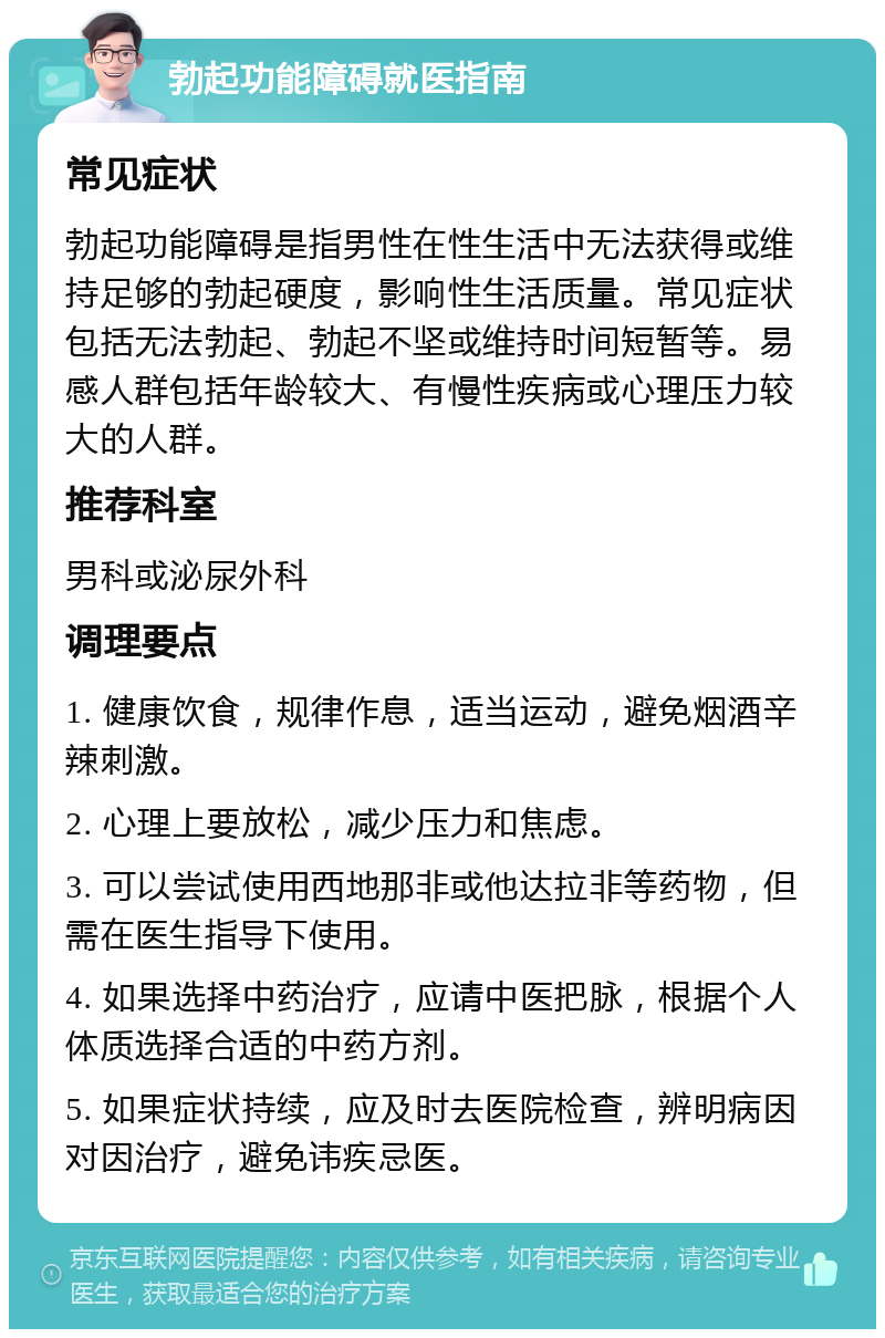 勃起功能障碍就医指南 常见症状 勃起功能障碍是指男性在性生活中无法获得或维持足够的勃起硬度，影响性生活质量。常见症状包括无法勃起、勃起不坚或维持时间短暂等。易感人群包括年龄较大、有慢性疾病或心理压力较大的人群。 推荐科室 男科或泌尿外科 调理要点 1. 健康饮食，规律作息，适当运动，避免烟酒辛辣刺激。 2. 心理上要放松，减少压力和焦虑。 3. 可以尝试使用西地那非或他达拉非等药物，但需在医生指导下使用。 4. 如果选择中药治疗，应请中医把脉，根据个人体质选择合适的中药方剂。 5. 如果症状持续，应及时去医院检查，辨明病因对因治疗，避免讳疾忌医。