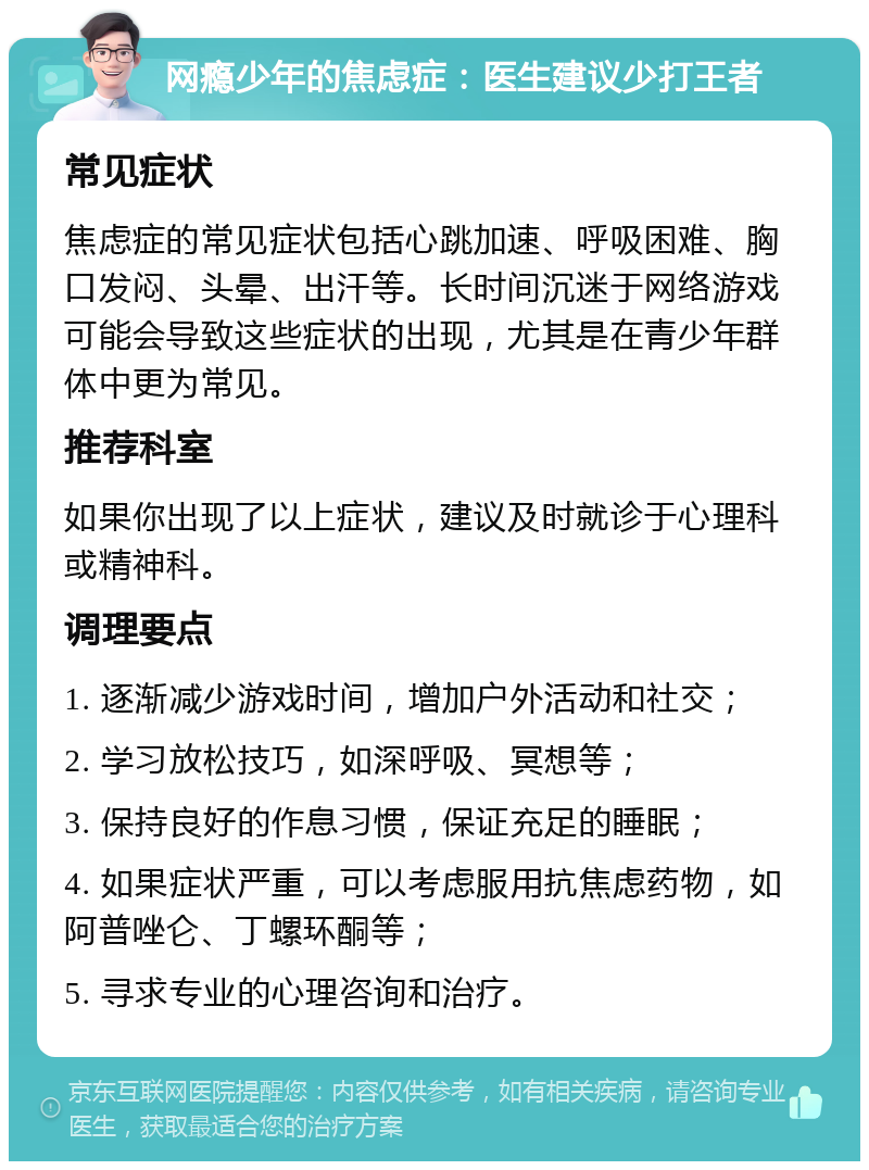 网瘾少年的焦虑症：医生建议少打王者 常见症状 焦虑症的常见症状包括心跳加速、呼吸困难、胸口发闷、头晕、出汗等。长时间沉迷于网络游戏可能会导致这些症状的出现，尤其是在青少年群体中更为常见。 推荐科室 如果你出现了以上症状，建议及时就诊于心理科或精神科。 调理要点 1. 逐渐减少游戏时间，增加户外活动和社交； 2. 学习放松技巧，如深呼吸、冥想等； 3. 保持良好的作息习惯，保证充足的睡眠； 4. 如果症状严重，可以考虑服用抗焦虑药物，如阿普唑仑、丁螺环酮等； 5. 寻求专业的心理咨询和治疗。