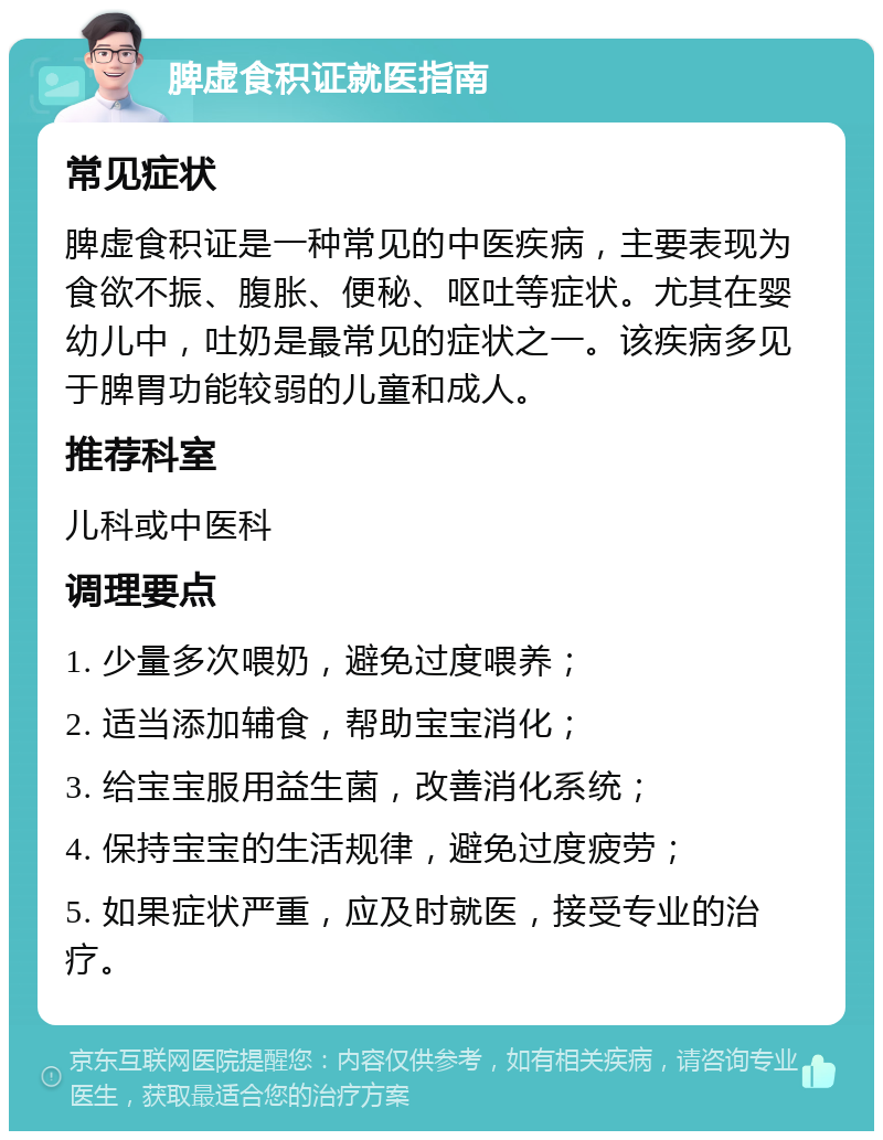 脾虚食积证就医指南 常见症状 脾虚食积证是一种常见的中医疾病，主要表现为食欲不振、腹胀、便秘、呕吐等症状。尤其在婴幼儿中，吐奶是最常见的症状之一。该疾病多见于脾胃功能较弱的儿童和成人。 推荐科室 儿科或中医科 调理要点 1. 少量多次喂奶，避免过度喂养； 2. 适当添加辅食，帮助宝宝消化； 3. 给宝宝服用益生菌，改善消化系统； 4. 保持宝宝的生活规律，避免过度疲劳； 5. 如果症状严重，应及时就医，接受专业的治疗。