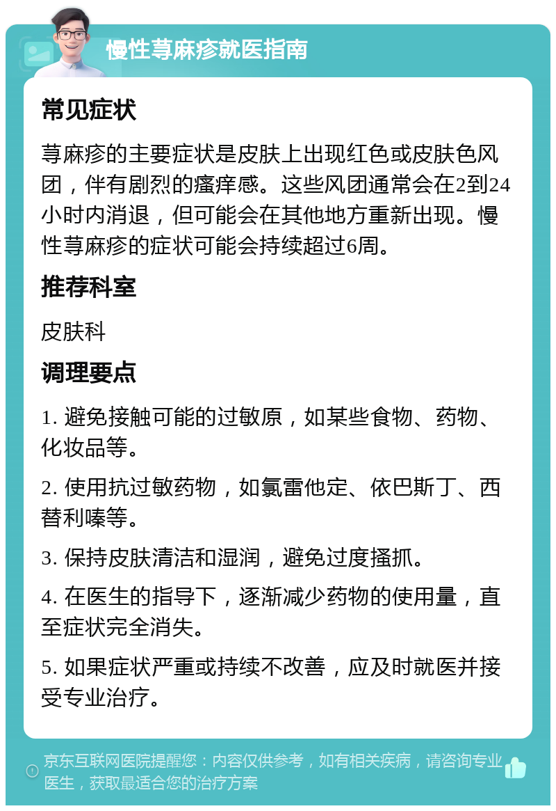 慢性荨麻疹就医指南 常见症状 荨麻疹的主要症状是皮肤上出现红色或皮肤色风团，伴有剧烈的瘙痒感。这些风团通常会在2到24小时内消退，但可能会在其他地方重新出现。慢性荨麻疹的症状可能会持续超过6周。 推荐科室 皮肤科 调理要点 1. 避免接触可能的过敏原，如某些食物、药物、化妆品等。 2. 使用抗过敏药物，如氯雷他定、依巴斯丁、西替利嗪等。 3. 保持皮肤清洁和湿润，避免过度搔抓。 4. 在医生的指导下，逐渐减少药物的使用量，直至症状完全消失。 5. 如果症状严重或持续不改善，应及时就医并接受专业治疗。