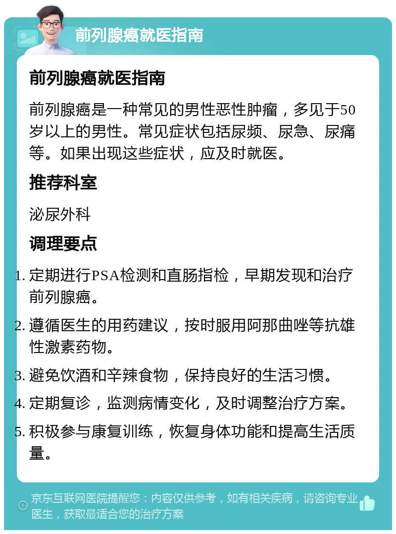 前列腺癌就医指南 前列腺癌就医指南 前列腺癌是一种常见的男性恶性肿瘤，多见于50岁以上的男性。常见症状包括尿频、尿急、尿痛等。如果出现这些症状，应及时就医。 推荐科室 泌尿外科 调理要点 定期进行PSA检测和直肠指检，早期发现和治疗前列腺癌。 遵循医生的用药建议，按时服用阿那曲唑等抗雄性激素药物。 避免饮酒和辛辣食物，保持良好的生活习惯。 定期复诊，监测病情变化，及时调整治疗方案。 积极参与康复训练，恢复身体功能和提高生活质量。