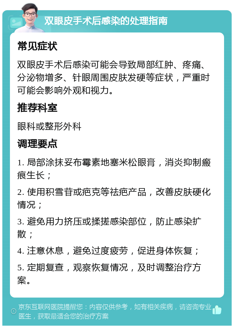 双眼皮手术后感染的处理指南 常见症状 双眼皮手术后感染可能会导致局部红肿、疼痛、分泌物增多、针眼周围皮肤发硬等症状，严重时可能会影响外观和视力。 推荐科室 眼科或整形外科 调理要点 1. 局部涂抹妥布霉素地塞米松眼膏，消炎抑制瘢痕生长； 2. 使用积雪苷或疤克等祛疤产品，改善皮肤硬化情况； 3. 避免用力挤压或揉搓感染部位，防止感染扩散； 4. 注意休息，避免过度疲劳，促进身体恢复； 5. 定期复查，观察恢复情况，及时调整治疗方案。