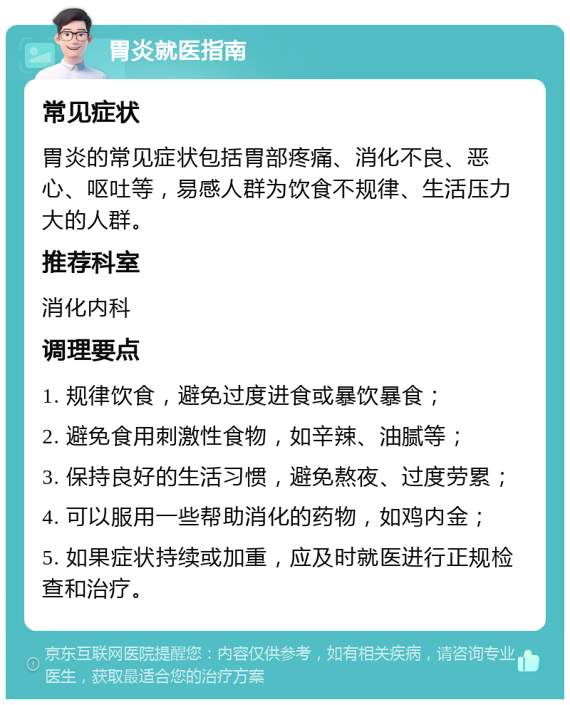 胃炎就医指南 常见症状 胃炎的常见症状包括胃部疼痛、消化不良、恶心、呕吐等，易感人群为饮食不规律、生活压力大的人群。 推荐科室 消化内科 调理要点 1. 规律饮食，避免过度进食或暴饮暴食； 2. 避免食用刺激性食物，如辛辣、油腻等； 3. 保持良好的生活习惯，避免熬夜、过度劳累； 4. 可以服用一些帮助消化的药物，如鸡内金； 5. 如果症状持续或加重，应及时就医进行正规检查和治疗。