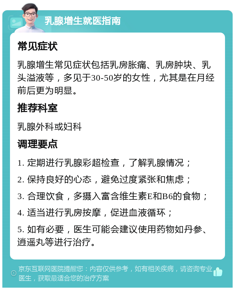 乳腺增生就医指南 常见症状 乳腺增生常见症状包括乳房胀痛、乳房肿块、乳头溢液等，多见于30-50岁的女性，尤其是在月经前后更为明显。 推荐科室 乳腺外科或妇科 调理要点 1. 定期进行乳腺彩超检查，了解乳腺情况； 2. 保持良好的心态，避免过度紧张和焦虑； 3. 合理饮食，多摄入富含维生素E和B6的食物； 4. 适当进行乳房按摩，促进血液循环； 5. 如有必要，医生可能会建议使用药物如丹参、逍遥丸等进行治疗。