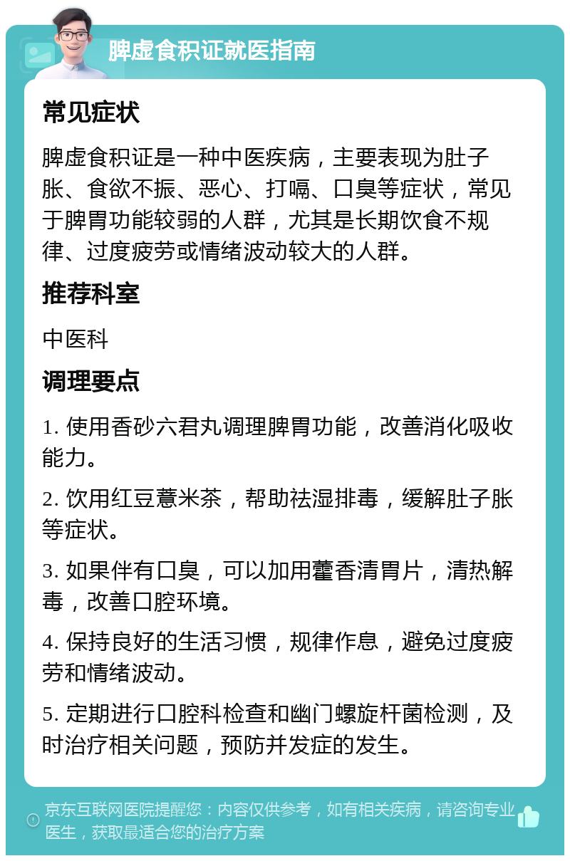 脾虚食积证就医指南 常见症状 脾虚食积证是一种中医疾病，主要表现为肚子胀、食欲不振、恶心、打嗝、口臭等症状，常见于脾胃功能较弱的人群，尤其是长期饮食不规律、过度疲劳或情绪波动较大的人群。 推荐科室 中医科 调理要点 1. 使用香砂六君丸调理脾胃功能，改善消化吸收能力。 2. 饮用红豆薏米茶，帮助祛湿排毒，缓解肚子胀等症状。 3. 如果伴有口臭，可以加用藿香清胃片，清热解毒，改善口腔环境。 4. 保持良好的生活习惯，规律作息，避免过度疲劳和情绪波动。 5. 定期进行口腔科检查和幽门螺旋杆菌检测，及时治疗相关问题，预防并发症的发生。