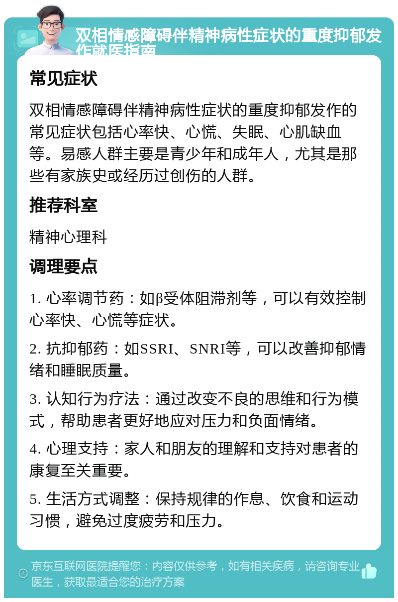 双相情感障碍伴精神病性症状的重度抑郁发作就医指南 常见症状 双相情感障碍伴精神病性症状的重度抑郁发作的常见症状包括心率快、心慌、失眠、心肌缺血等。易感人群主要是青少年和成年人，尤其是那些有家族史或经历过创伤的人群。 推荐科室 精神心理科 调理要点 1. 心率调节药：如β受体阻滞剂等，可以有效控制心率快、心慌等症状。 2. 抗抑郁药：如SSRI、SNRI等，可以改善抑郁情绪和睡眠质量。 3. 认知行为疗法：通过改变不良的思维和行为模式，帮助患者更好地应对压力和负面情绪。 4. 心理支持：家人和朋友的理解和支持对患者的康复至关重要。 5. 生活方式调整：保持规律的作息、饮食和运动习惯，避免过度疲劳和压力。