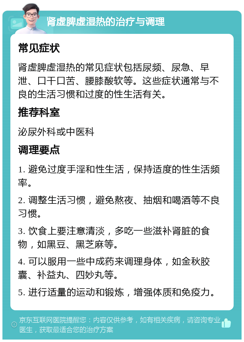 肾虚脾虚湿热的治疗与调理 常见症状 肾虚脾虚湿热的常见症状包括尿频、尿急、早泄、口干口苦、腰膝酸软等。这些症状通常与不良的生活习惯和过度的性生活有关。 推荐科室 泌尿外科或中医科 调理要点 1. 避免过度手淫和性生活，保持适度的性生活频率。 2. 调整生活习惯，避免熬夜、抽烟和喝酒等不良习惯。 3. 饮食上要注意清淡，多吃一些滋补肾脏的食物，如黑豆、黑芝麻等。 4. 可以服用一些中成药来调理身体，如金秋胶囊、补益丸、四妙丸等。 5. 进行适量的运动和锻炼，增强体质和免疫力。