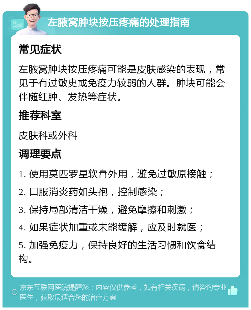 左腋窝肿块按压疼痛的处理指南 常见症状 左腋窝肿块按压疼痛可能是皮肤感染的表现，常见于有过敏史或免疫力较弱的人群。肿块可能会伴随红肿、发热等症状。 推荐科室 皮肤科或外科 调理要点 1. 使用莫匹罗星软膏外用，避免过敏原接触； 2. 口服消炎药如头孢，控制感染； 3. 保持局部清洁干燥，避免摩擦和刺激； 4. 如果症状加重或未能缓解，应及时就医； 5. 加强免疫力，保持良好的生活习惯和饮食结构。