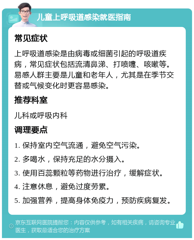 儿童上呼吸道感染就医指南 常见症状 上呼吸道感染是由病毒或细菌引起的呼吸道疾病，常见症状包括流清鼻涕、打喷嚏、咳嗽等。易感人群主要是儿童和老年人，尤其是在季节交替或气候变化时更容易感染。 推荐科室 儿科或呼吸内科 调理要点 1. 保持室内空气流通，避免空气污染。 2. 多喝水，保持充足的水分摄入。 3. 使用百蕊颗粒等药物进行治疗，缓解症状。 4. 注意休息，避免过度劳累。 5. 加强营养，提高身体免疫力，预防疾病复发。