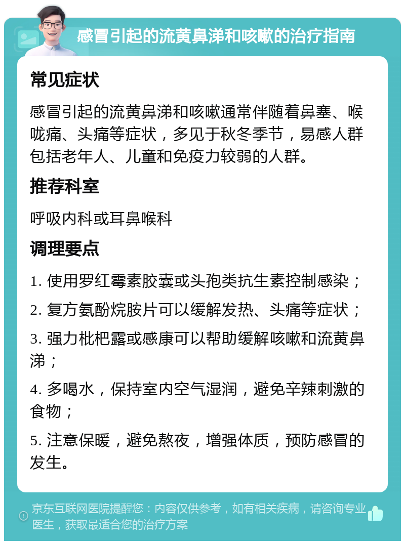 感冒引起的流黄鼻涕和咳嗽的治疗指南 常见症状 感冒引起的流黄鼻涕和咳嗽通常伴随着鼻塞、喉咙痛、头痛等症状，多见于秋冬季节，易感人群包括老年人、儿童和免疫力较弱的人群。 推荐科室 呼吸内科或耳鼻喉科 调理要点 1. 使用罗红霉素胶囊或头孢类抗生素控制感染； 2. 复方氨酚烷胺片可以缓解发热、头痛等症状； 3. 强力枇杷露或感康可以帮助缓解咳嗽和流黄鼻涕； 4. 多喝水，保持室内空气湿润，避免辛辣刺激的食物； 5. 注意保暖，避免熬夜，增强体质，预防感冒的发生。