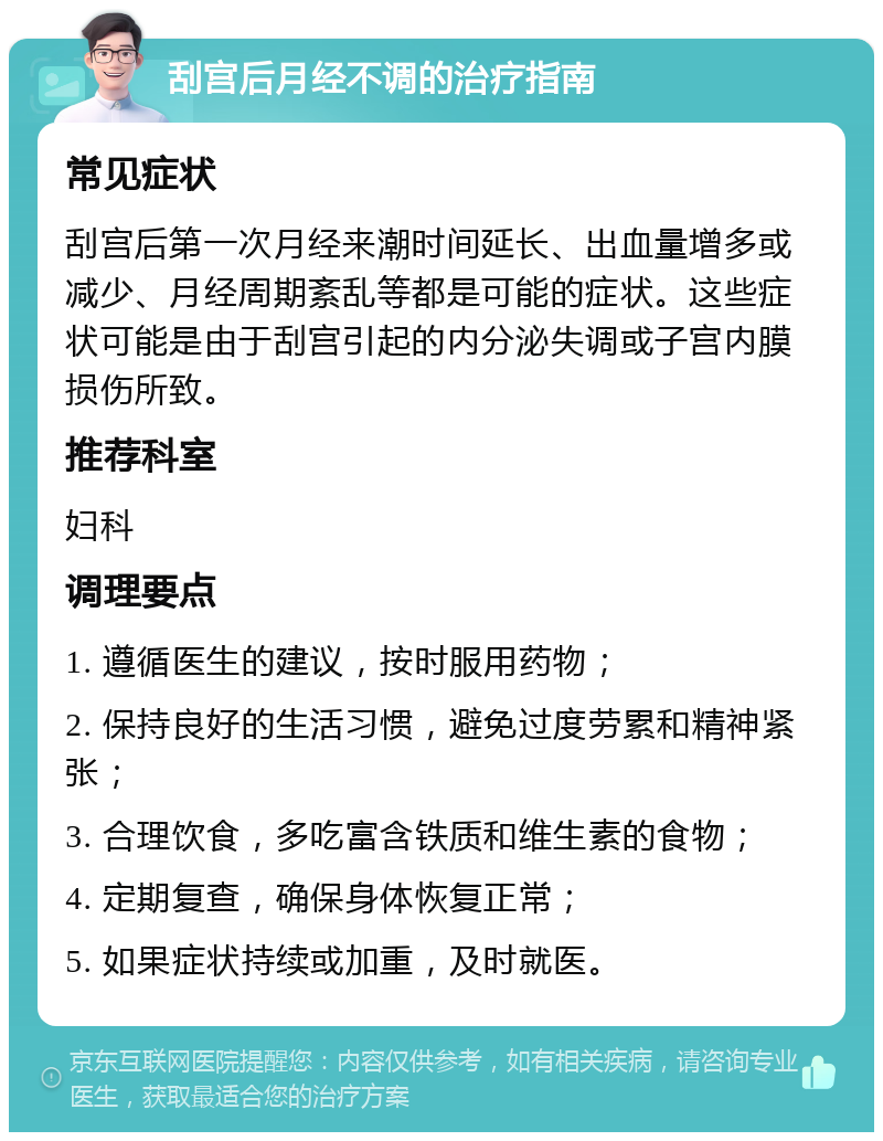 刮宫后月经不调的治疗指南 常见症状 刮宫后第一次月经来潮时间延长、出血量增多或减少、月经周期紊乱等都是可能的症状。这些症状可能是由于刮宫引起的内分泌失调或子宫内膜损伤所致。 推荐科室 妇科 调理要点 1. 遵循医生的建议，按时服用药物； 2. 保持良好的生活习惯，避免过度劳累和精神紧张； 3. 合理饮食，多吃富含铁质和维生素的食物； 4. 定期复查，确保身体恢复正常； 5. 如果症状持续或加重，及时就医。