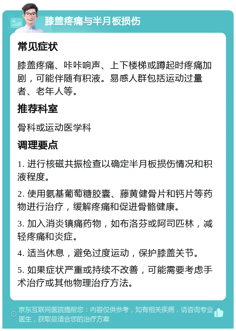 膝盖疼痛与半月板损伤 常见症状 膝盖疼痛、咔咔响声、上下楼梯或蹲起时疼痛加剧，可能伴随有积液。易感人群包括运动过量者、老年人等。 推荐科室 骨科或运动医学科 调理要点 1. 进行核磁共振检查以确定半月板损伤情况和积液程度。 2. 使用氨基葡萄糖胶囊、藤黄健骨片和钙片等药物进行治疗，缓解疼痛和促进骨骼健康。 3. 加入消炎镇痛药物，如布洛芬或阿司匹林，减轻疼痛和炎症。 4. 适当休息，避免过度运动，保护膝盖关节。 5. 如果症状严重或持续不改善，可能需要考虑手术治疗或其他物理治疗方法。