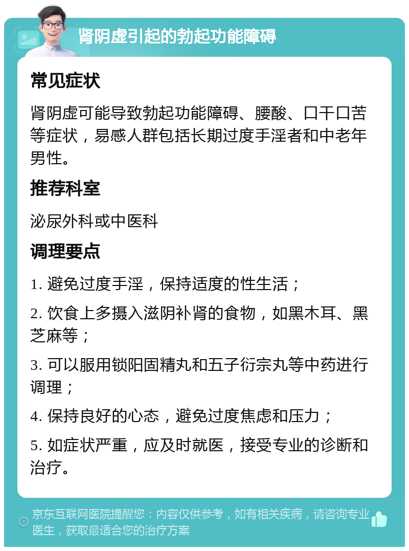 肾阴虚引起的勃起功能障碍 常见症状 肾阴虚可能导致勃起功能障碍、腰酸、口干口苦等症状，易感人群包括长期过度手淫者和中老年男性。 推荐科室 泌尿外科或中医科 调理要点 1. 避免过度手淫，保持适度的性生活； 2. 饮食上多摄入滋阴补肾的食物，如黑木耳、黑芝麻等； 3. 可以服用锁阳固精丸和五子衍宗丸等中药进行调理； 4. 保持良好的心态，避免过度焦虑和压力； 5. 如症状严重，应及时就医，接受专业的诊断和治疗。