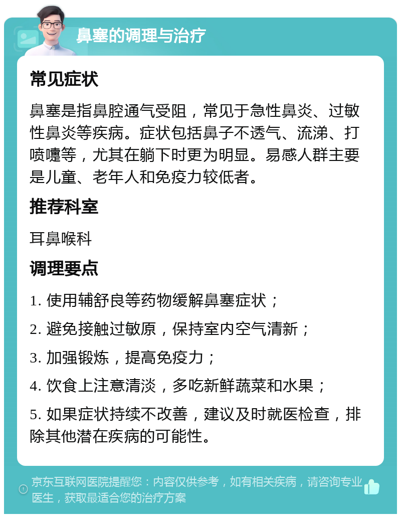 鼻塞的调理与治疗 常见症状 鼻塞是指鼻腔通气受阻，常见于急性鼻炎、过敏性鼻炎等疾病。症状包括鼻子不透气、流涕、打喷嚏等，尤其在躺下时更为明显。易感人群主要是儿童、老年人和免疫力较低者。 推荐科室 耳鼻喉科 调理要点 1. 使用辅舒良等药物缓解鼻塞症状； 2. 避免接触过敏原，保持室内空气清新； 3. 加强锻炼，提高免疫力； 4. 饮食上注意清淡，多吃新鲜蔬菜和水果； 5. 如果症状持续不改善，建议及时就医检查，排除其他潜在疾病的可能性。