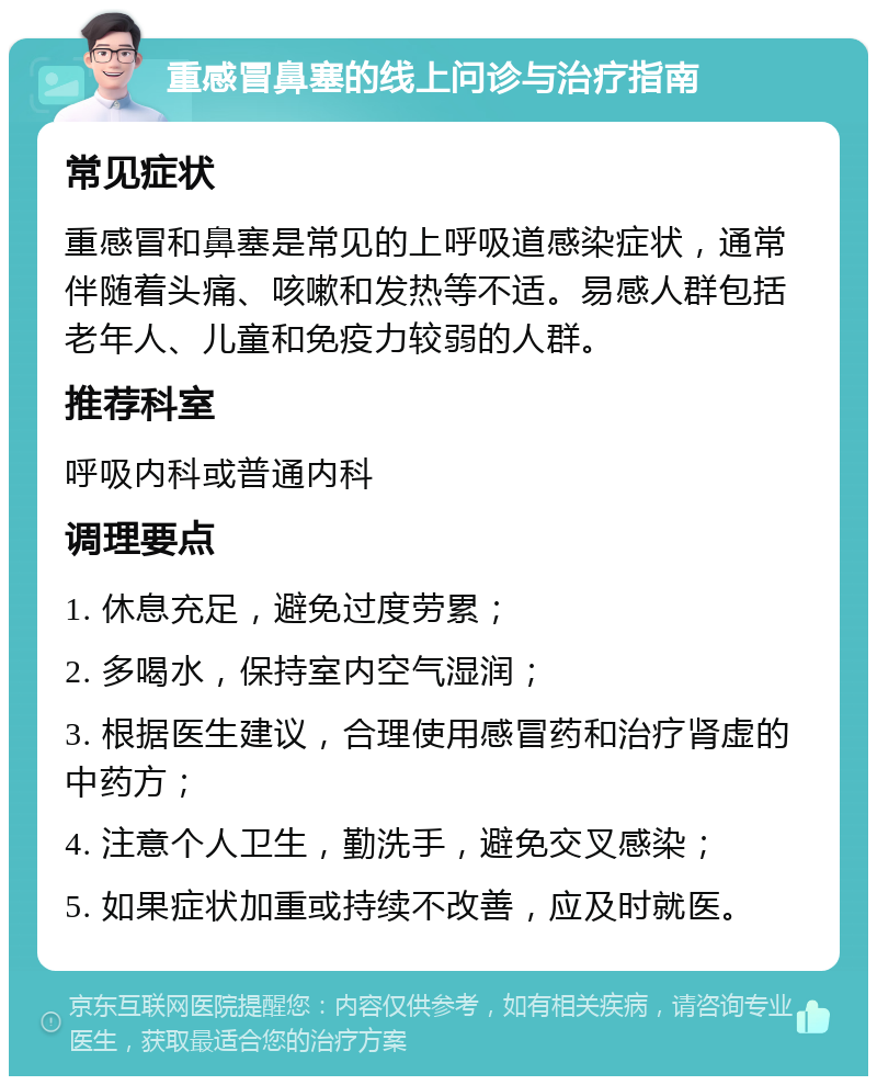 重感冒鼻塞的线上问诊与治疗指南 常见症状 重感冒和鼻塞是常见的上呼吸道感染症状，通常伴随着头痛、咳嗽和发热等不适。易感人群包括老年人、儿童和免疫力较弱的人群。 推荐科室 呼吸内科或普通内科 调理要点 1. 休息充足，避免过度劳累； 2. 多喝水，保持室内空气湿润； 3. 根据医生建议，合理使用感冒药和治疗肾虚的中药方； 4. 注意个人卫生，勤洗手，避免交叉感染； 5. 如果症状加重或持续不改善，应及时就医。