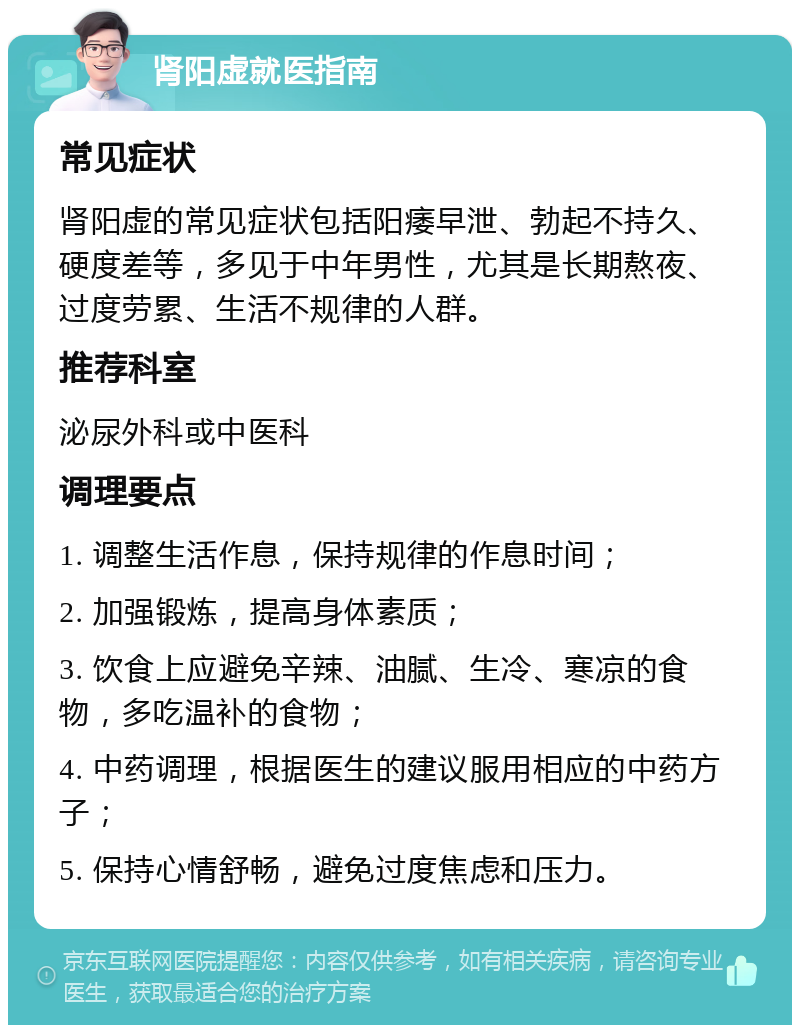 肾阳虚就医指南 常见症状 肾阳虚的常见症状包括阳痿早泄、勃起不持久、硬度差等，多见于中年男性，尤其是长期熬夜、过度劳累、生活不规律的人群。 推荐科室 泌尿外科或中医科 调理要点 1. 调整生活作息，保持规律的作息时间； 2. 加强锻炼，提高身体素质； 3. 饮食上应避免辛辣、油腻、生冷、寒凉的食物，多吃温补的食物； 4. 中药调理，根据医生的建议服用相应的中药方子； 5. 保持心情舒畅，避免过度焦虑和压力。