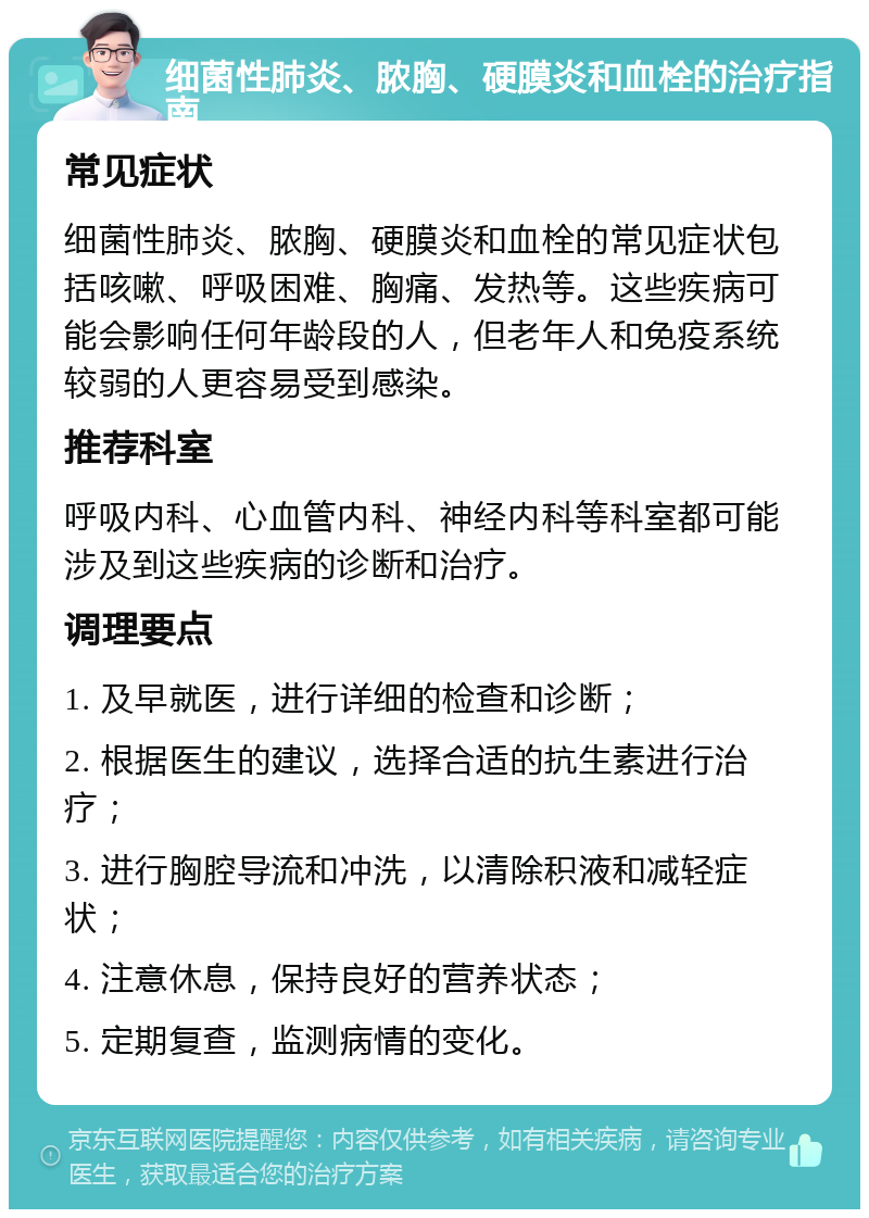 细菌性肺炎、脓胸、硬膜炎和血栓的治疗指南 常见症状 细菌性肺炎、脓胸、硬膜炎和血栓的常见症状包括咳嗽、呼吸困难、胸痛、发热等。这些疾病可能会影响任何年龄段的人，但老年人和免疫系统较弱的人更容易受到感染。 推荐科室 呼吸内科、心血管内科、神经内科等科室都可能涉及到这些疾病的诊断和治疗。 调理要点 1. 及早就医，进行详细的检查和诊断； 2. 根据医生的建议，选择合适的抗生素进行治疗； 3. 进行胸腔导流和冲洗，以清除积液和减轻症状； 4. 注意休息，保持良好的营养状态； 5. 定期复查，监测病情的变化。