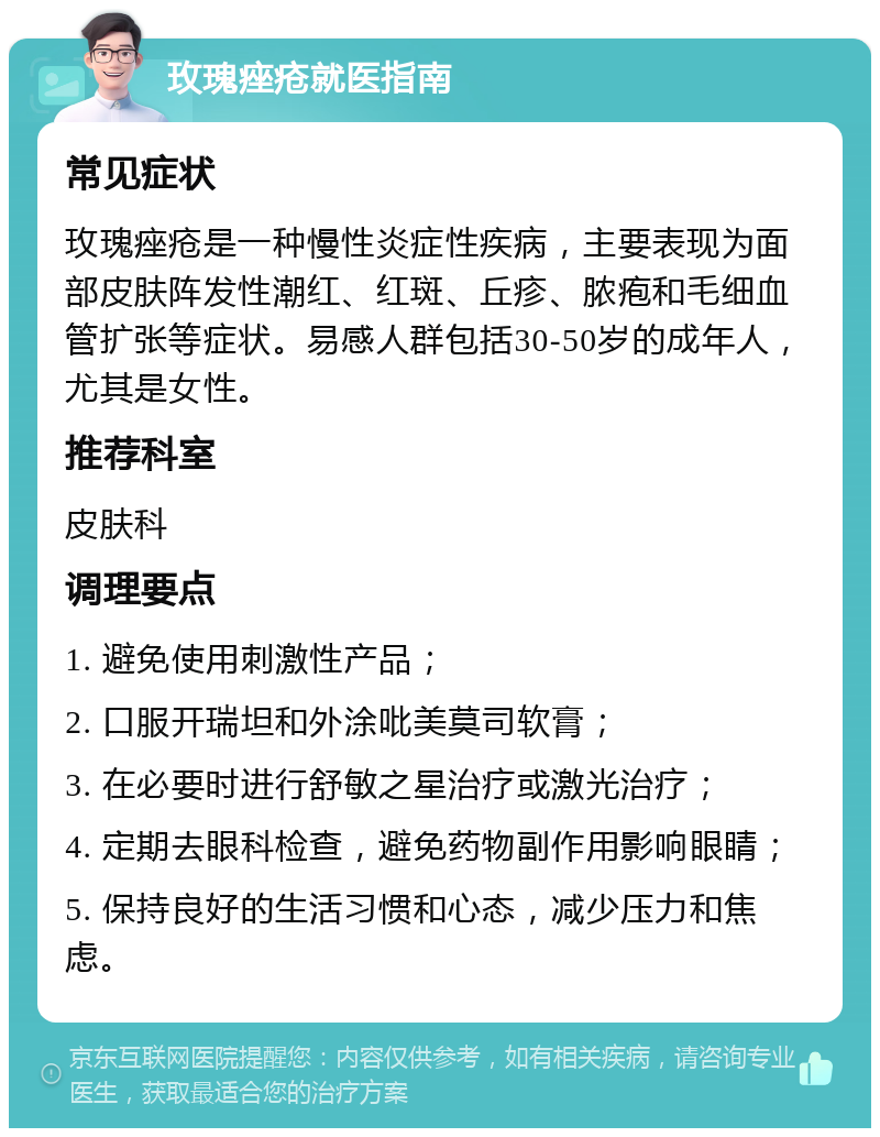 玫瑰痤疮就医指南 常见症状 玫瑰痤疮是一种慢性炎症性疾病，主要表现为面部皮肤阵发性潮红、红斑、丘疹、脓疱和毛细血管扩张等症状。易感人群包括30-50岁的成年人，尤其是女性。 推荐科室 皮肤科 调理要点 1. 避免使用刺激性产品； 2. 口服开瑞坦和外涂吡美莫司软膏； 3. 在必要时进行舒敏之星治疗或激光治疗； 4. 定期去眼科检查，避免药物副作用影响眼睛； 5. 保持良好的生活习惯和心态，减少压力和焦虑。