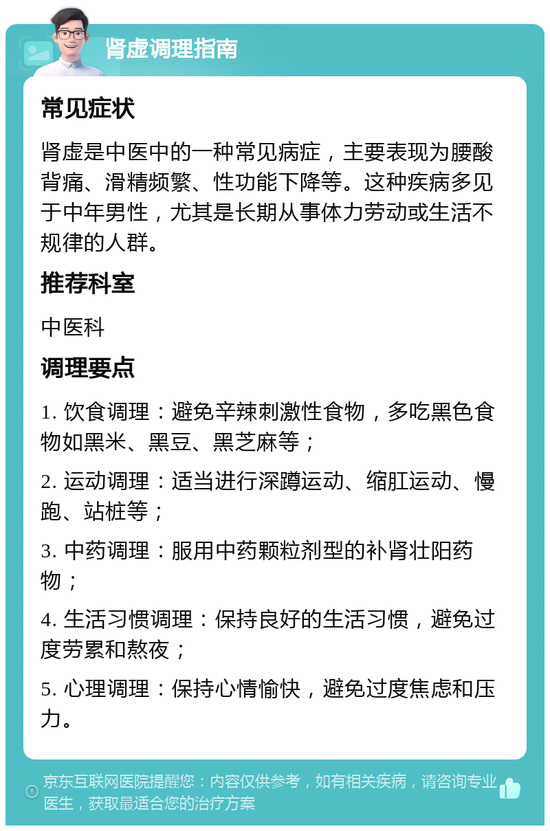 肾虚调理指南 常见症状 肾虚是中医中的一种常见病症，主要表现为腰酸背痛、滑精频繁、性功能下降等。这种疾病多见于中年男性，尤其是长期从事体力劳动或生活不规律的人群。 推荐科室 中医科 调理要点 1. 饮食调理：避免辛辣刺激性食物，多吃黑色食物如黑米、黑豆、黑芝麻等； 2. 运动调理：适当进行深蹲运动、缩肛运动、慢跑、站桩等； 3. 中药调理：服用中药颗粒剂型的补肾壮阳药物； 4. 生活习惯调理：保持良好的生活习惯，避免过度劳累和熬夜； 5. 心理调理：保持心情愉快，避免过度焦虑和压力。