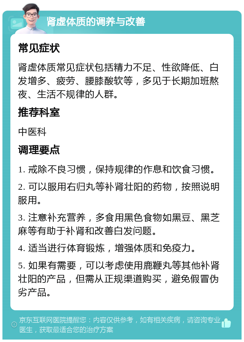 肾虚体质的调养与改善 常见症状 肾虚体质常见症状包括精力不足、性欲降低、白发增多、疲劳、腰膝酸软等，多见于长期加班熬夜、生活不规律的人群。 推荐科室 中医科 调理要点 1. 戒除不良习惯，保持规律的作息和饮食习惯。 2. 可以服用右归丸等补肾壮阳的药物，按照说明服用。 3. 注意补充营养，多食用黑色食物如黑豆、黑芝麻等有助于补肾和改善白发问题。 4. 适当进行体育锻炼，增强体质和免疫力。 5. 如果有需要，可以考虑使用鹿鞭丸等其他补肾壮阳的产品，但需从正规渠道购买，避免假冒伪劣产品。