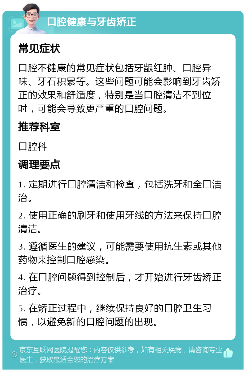 口腔健康与牙齿矫正 常见症状 口腔不健康的常见症状包括牙龈红肿、口腔异味、牙石积累等。这些问题可能会影响到牙齿矫正的效果和舒适度，特别是当口腔清洁不到位时，可能会导致更严重的口腔问题。 推荐科室 口腔科 调理要点 1. 定期进行口腔清洁和检查，包括洗牙和全口洁治。 2. 使用正确的刷牙和使用牙线的方法来保持口腔清洁。 3. 遵循医生的建议，可能需要使用抗生素或其他药物来控制口腔感染。 4. 在口腔问题得到控制后，才开始进行牙齿矫正治疗。 5. 在矫正过程中，继续保持良好的口腔卫生习惯，以避免新的口腔问题的出现。