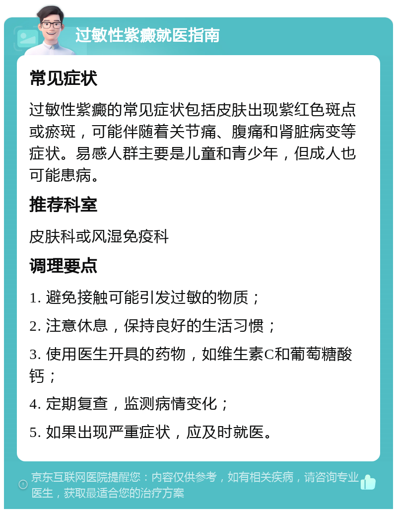 过敏性紫癜就医指南 常见症状 过敏性紫癜的常见症状包括皮肤出现紫红色斑点或瘀斑，可能伴随着关节痛、腹痛和肾脏病变等症状。易感人群主要是儿童和青少年，但成人也可能患病。 推荐科室 皮肤科或风湿免疫科 调理要点 1. 避免接触可能引发过敏的物质； 2. 注意休息，保持良好的生活习惯； 3. 使用医生开具的药物，如维生素C和葡萄糖酸钙； 4. 定期复查，监测病情变化； 5. 如果出现严重症状，应及时就医。