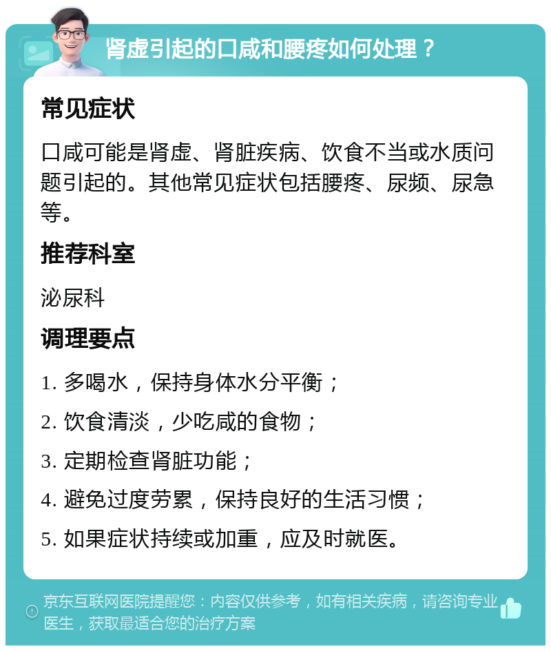 肾虚引起的口咸和腰疼如何处理？ 常见症状 口咸可能是肾虚、肾脏疾病、饮食不当或水质问题引起的。其他常见症状包括腰疼、尿频、尿急等。 推荐科室 泌尿科 调理要点 1. 多喝水，保持身体水分平衡； 2. 饮食清淡，少吃咸的食物； 3. 定期检查肾脏功能； 4. 避免过度劳累，保持良好的生活习惯； 5. 如果症状持续或加重，应及时就医。