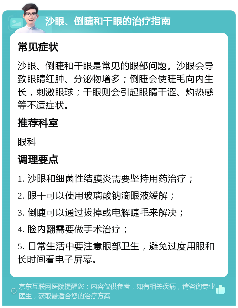 沙眼、倒睫和干眼的治疗指南 常见症状 沙眼、倒睫和干眼是常见的眼部问题。沙眼会导致眼睛红肿、分泌物增多；倒睫会使睫毛向内生长，刺激眼球；干眼则会引起眼睛干涩、灼热感等不适症状。 推荐科室 眼科 调理要点 1. 沙眼和细菌性结膜炎需要坚持用药治疗； 2. 眼干可以使用玻璃酸钠滴眼液缓解； 3. 倒睫可以通过拔掉或电解睫毛来解决； 4. 睑内翻需要做手术治疗； 5. 日常生活中要注意眼部卫生，避免过度用眼和长时间看电子屏幕。