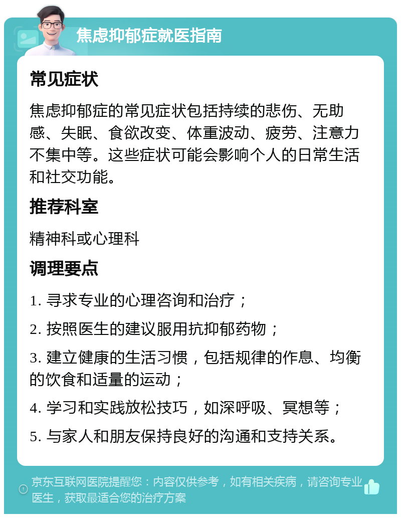 焦虑抑郁症就医指南 常见症状 焦虑抑郁症的常见症状包括持续的悲伤、无助感、失眠、食欲改变、体重波动、疲劳、注意力不集中等。这些症状可能会影响个人的日常生活和社交功能。 推荐科室 精神科或心理科 调理要点 1. 寻求专业的心理咨询和治疗； 2. 按照医生的建议服用抗抑郁药物； 3. 建立健康的生活习惯，包括规律的作息、均衡的饮食和适量的运动； 4. 学习和实践放松技巧，如深呼吸、冥想等； 5. 与家人和朋友保持良好的沟通和支持关系。