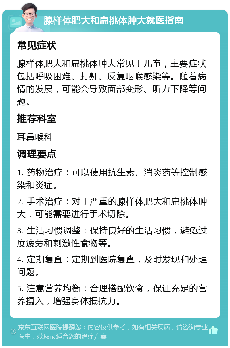 腺样体肥大和扁桃体肿大就医指南 常见症状 腺样体肥大和扁桃体肿大常见于儿童，主要症状包括呼吸困难、打鼾、反复咽喉感染等。随着病情的发展，可能会导致面部变形、听力下降等问题。 推荐科室 耳鼻喉科 调理要点 1. 药物治疗：可以使用抗生素、消炎药等控制感染和炎症。 2. 手术治疗：对于严重的腺样体肥大和扁桃体肿大，可能需要进行手术切除。 3. 生活习惯调整：保持良好的生活习惯，避免过度疲劳和刺激性食物等。 4. 定期复查：定期到医院复查，及时发现和处理问题。 5. 注意营养均衡：合理搭配饮食，保证充足的营养摄入，增强身体抵抗力。